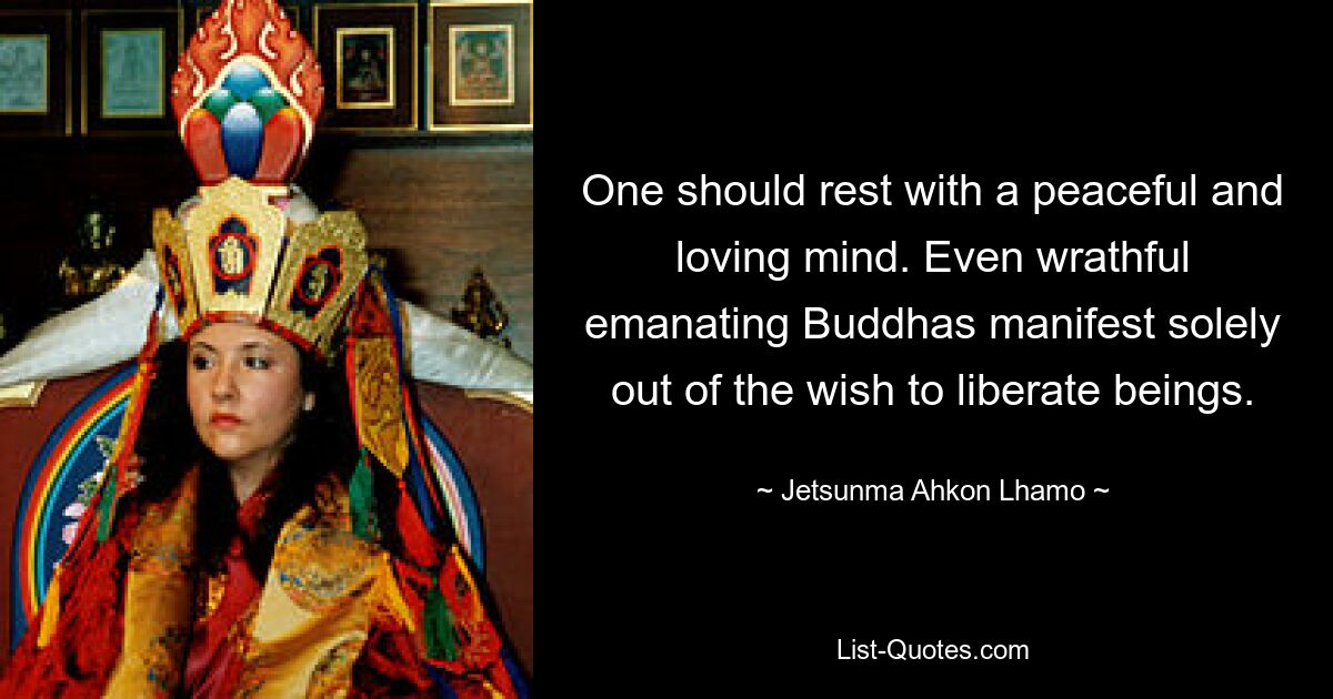 One should rest with a peaceful and loving mind. Even wrathful emanating Buddhas manifest solely out of the wish to liberate beings. — © Jetsunma Ahkon Lhamo