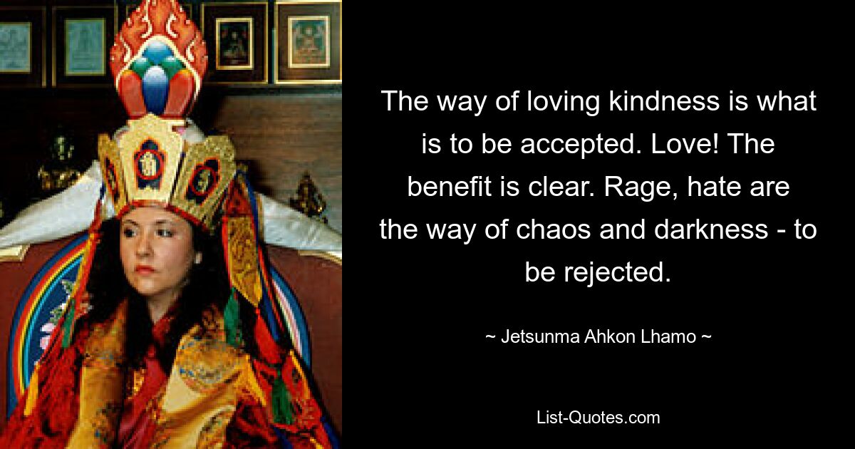 The way of loving kindness is what is to be accepted. Love! The benefit is clear. Rage, hate are the way of chaos and darkness - to be rejected. — © Jetsunma Ahkon Lhamo