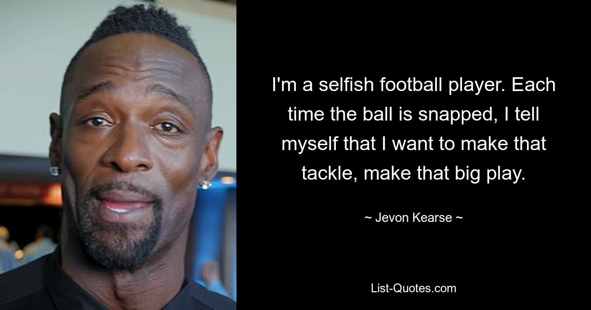 I'm a selfish football player. Each time the ball is snapped, I tell myself that I want to make that tackle, make that big play. — © Jevon Kearse