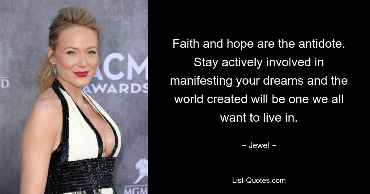 Faith and hope are the antidote. Stay actively involved in manifesting your dreams and the world created will be one we all want to live in. — © Jewel