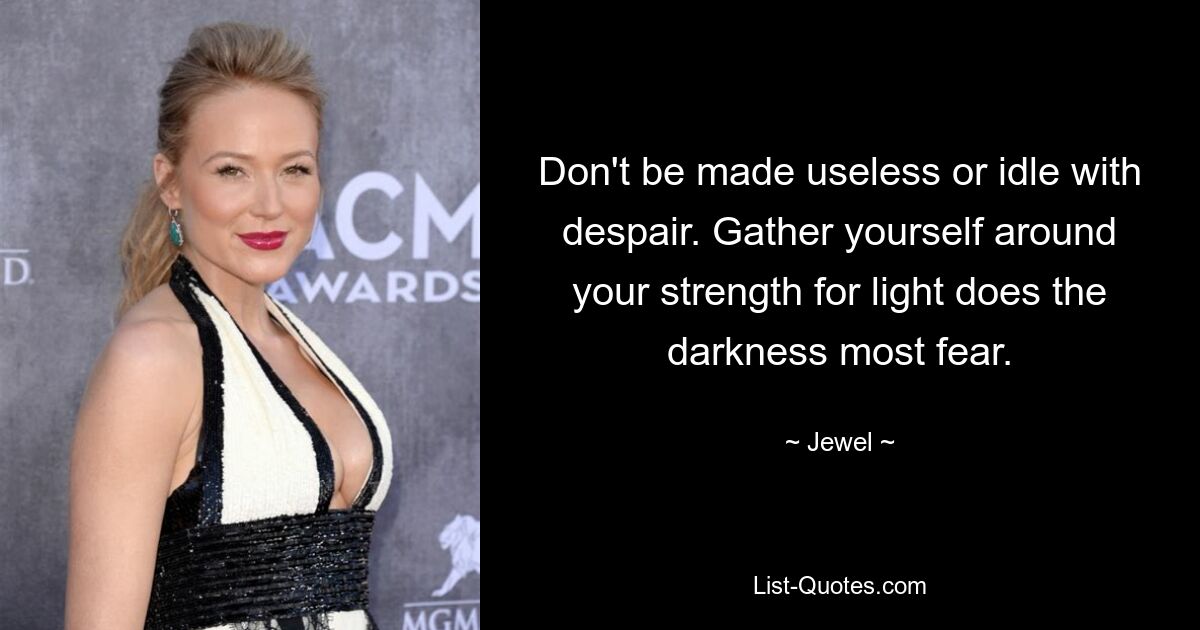 Don't be made useless or idle with despair. Gather yourself around your strength for light does the darkness most fear. — © Jewel