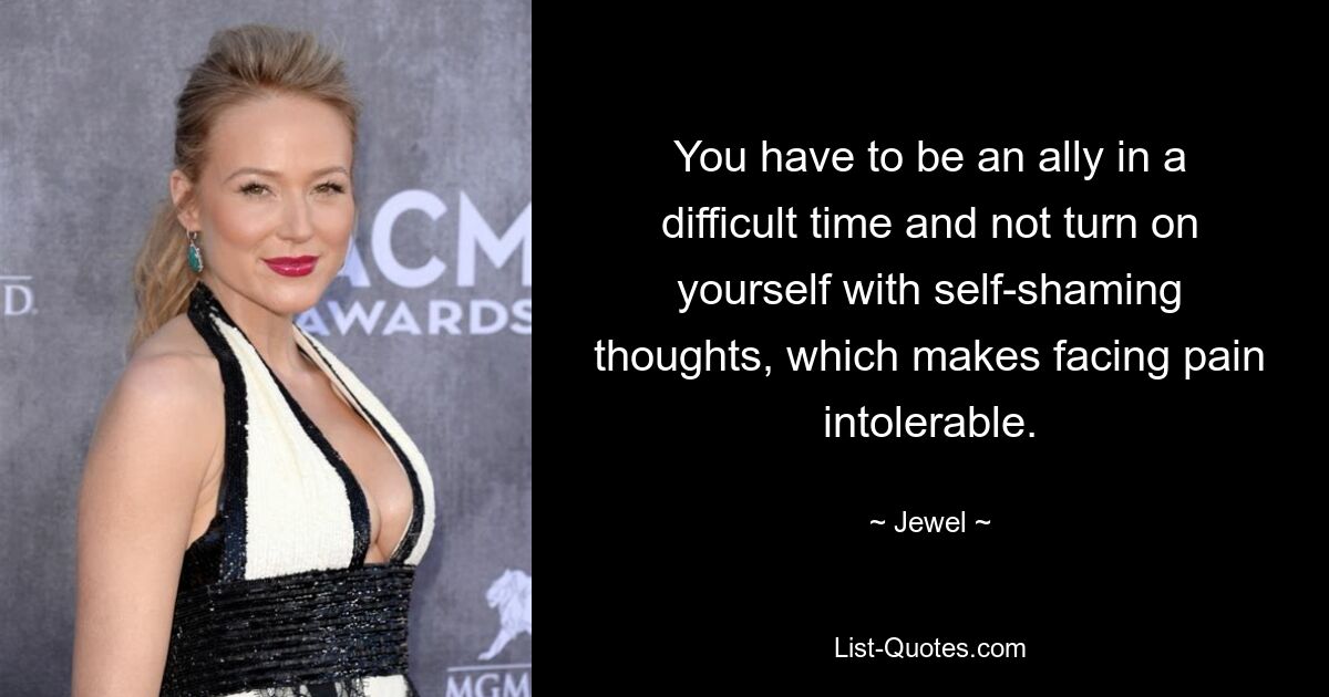 You have to be an ally in a difficult time and not turn on yourself with self-shaming thoughts, which makes facing pain intolerable. — © Jewel