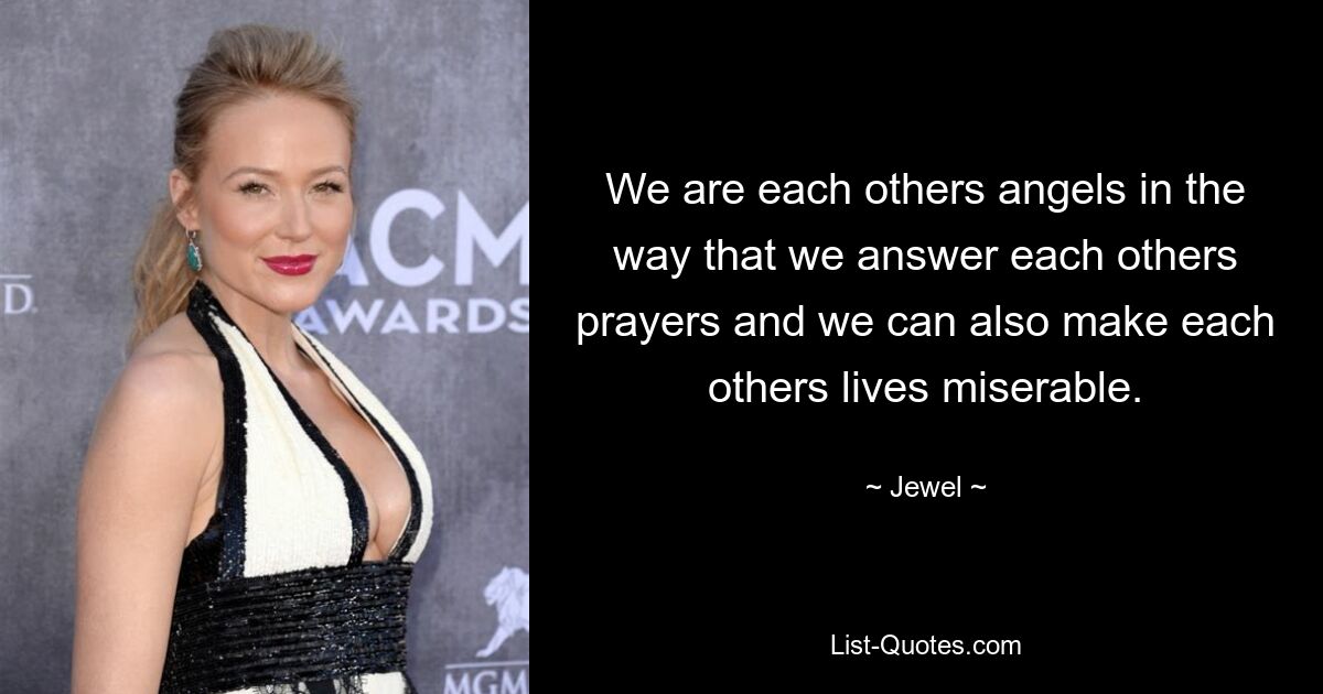 We are each others angels in the way that we answer each others prayers and we can also make each others lives miserable. — © Jewel