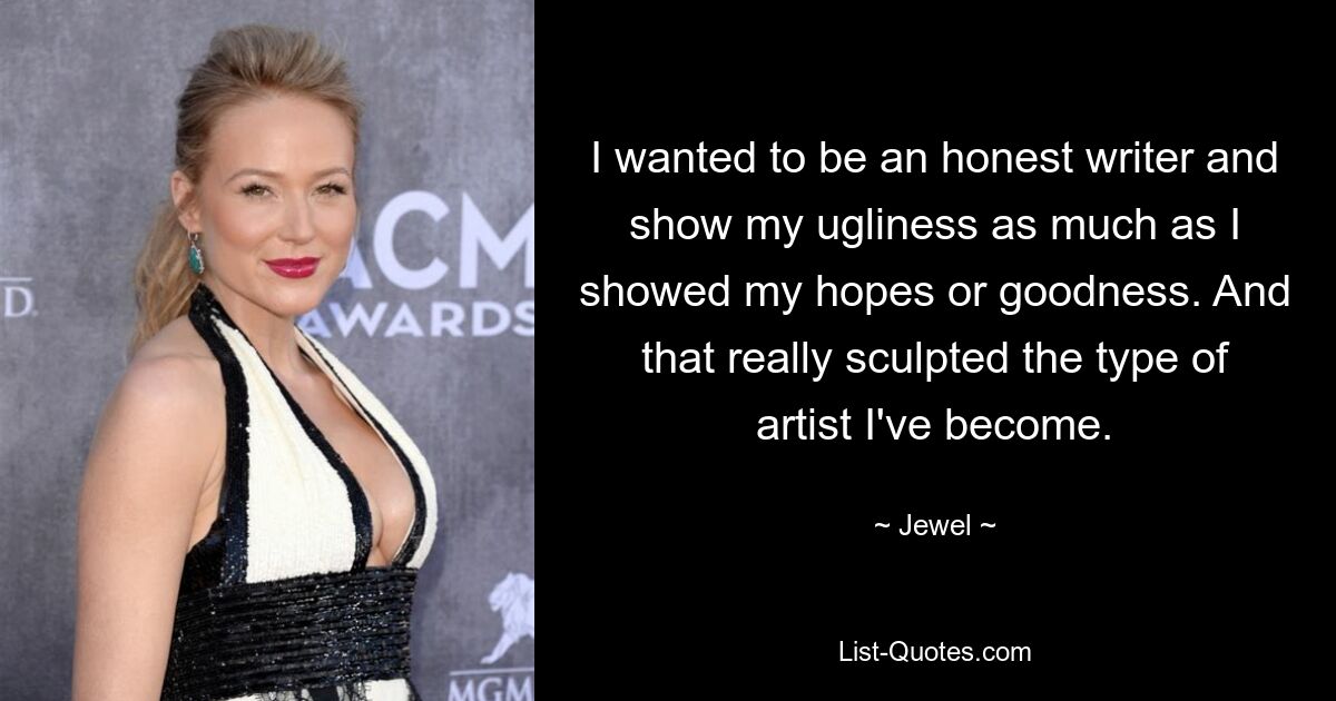 I wanted to be an honest writer and show my ugliness as much as I showed my hopes or goodness. And that really sculpted the type of artist I've become. — © Jewel