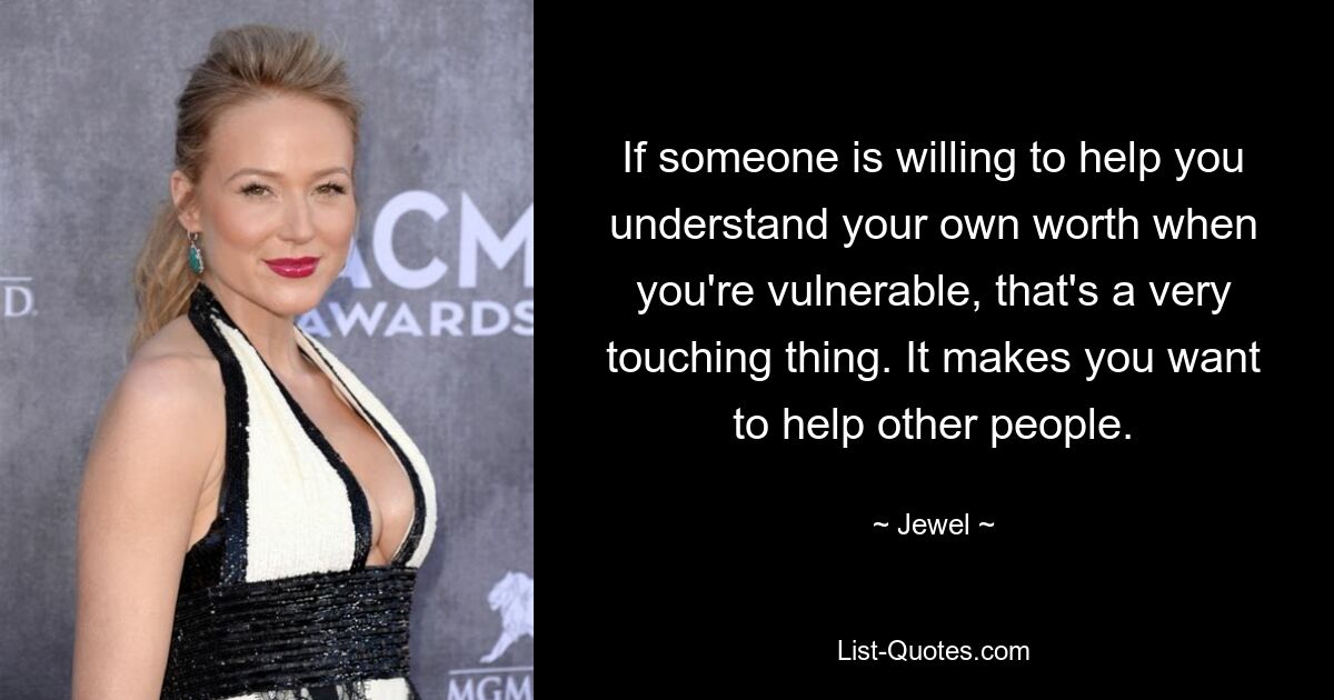 If someone is willing to help you understand your own worth when you're vulnerable, that's a very touching thing. It makes you want to help other people. — © Jewel