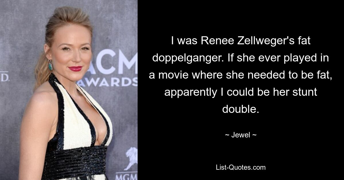 I was Renee Zellweger's fat doppelganger. If she ever played in a movie where she needed to be fat, apparently I could be her stunt double. — © Jewel