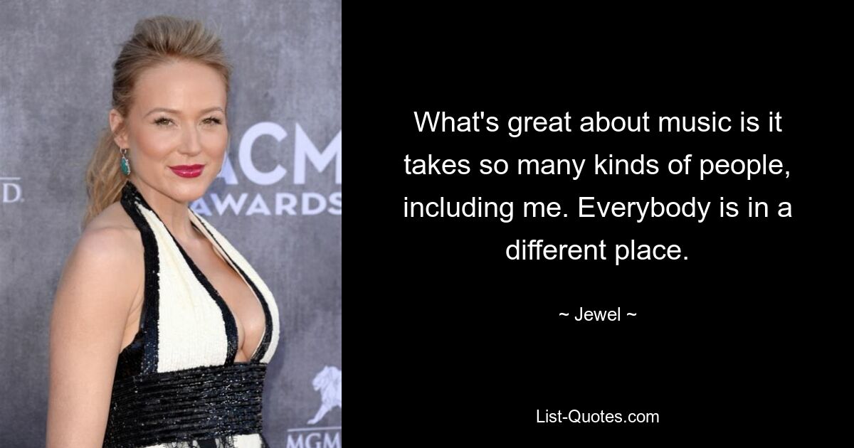 What's great about music is it takes so many kinds of people, including me. Everybody is in a different place. — © Jewel