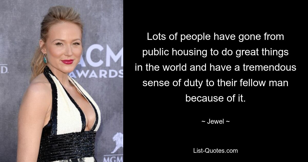 Lots of people have gone from public housing to do great things in the world and have a tremendous sense of duty to their fellow man because of it. — © Jewel