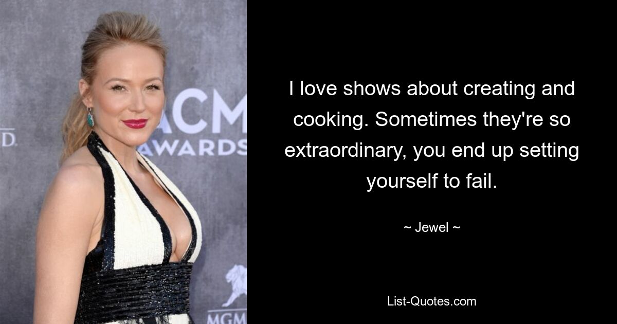 I love shows about creating and cooking. Sometimes they're so extraordinary, you end up setting yourself to fail. — © Jewel