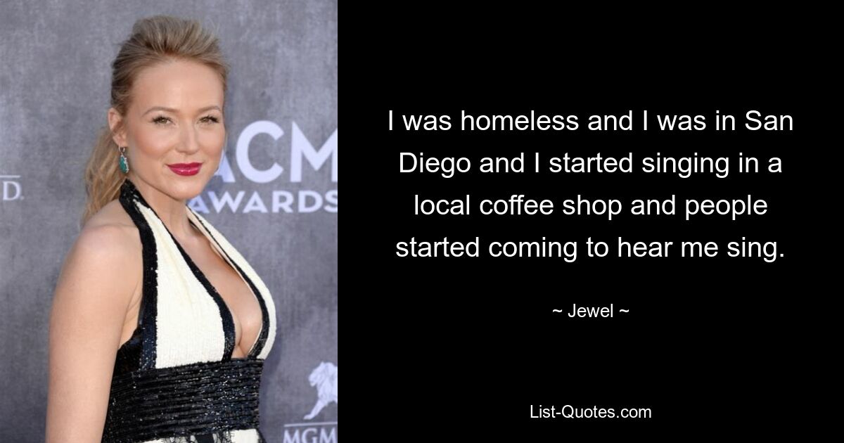 I was homeless and I was in San Diego and I started singing in a local coffee shop and people started coming to hear me sing. — © Jewel