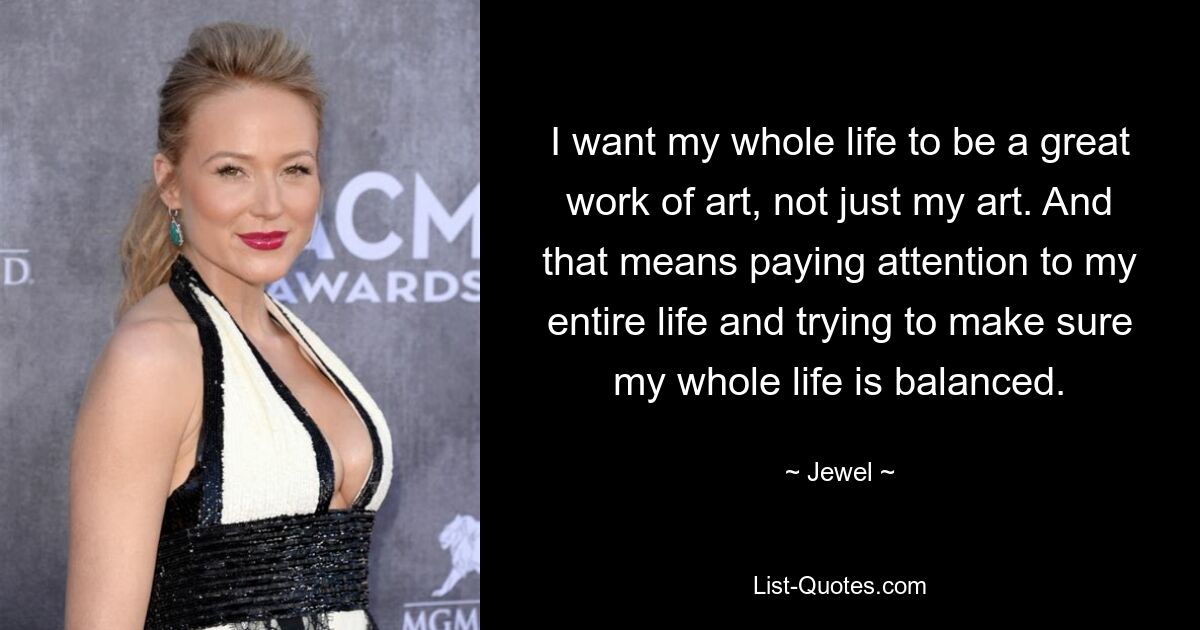 I want my whole life to be a great work of art, not just my art. And that means paying attention to my entire life and trying to make sure my whole life is balanced. — © Jewel