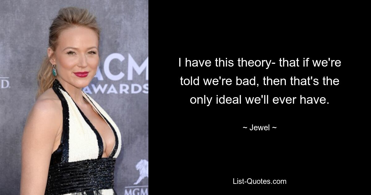 I have this theory- that if we're told we're bad, then that's the only ideal we'll ever have. — © Jewel