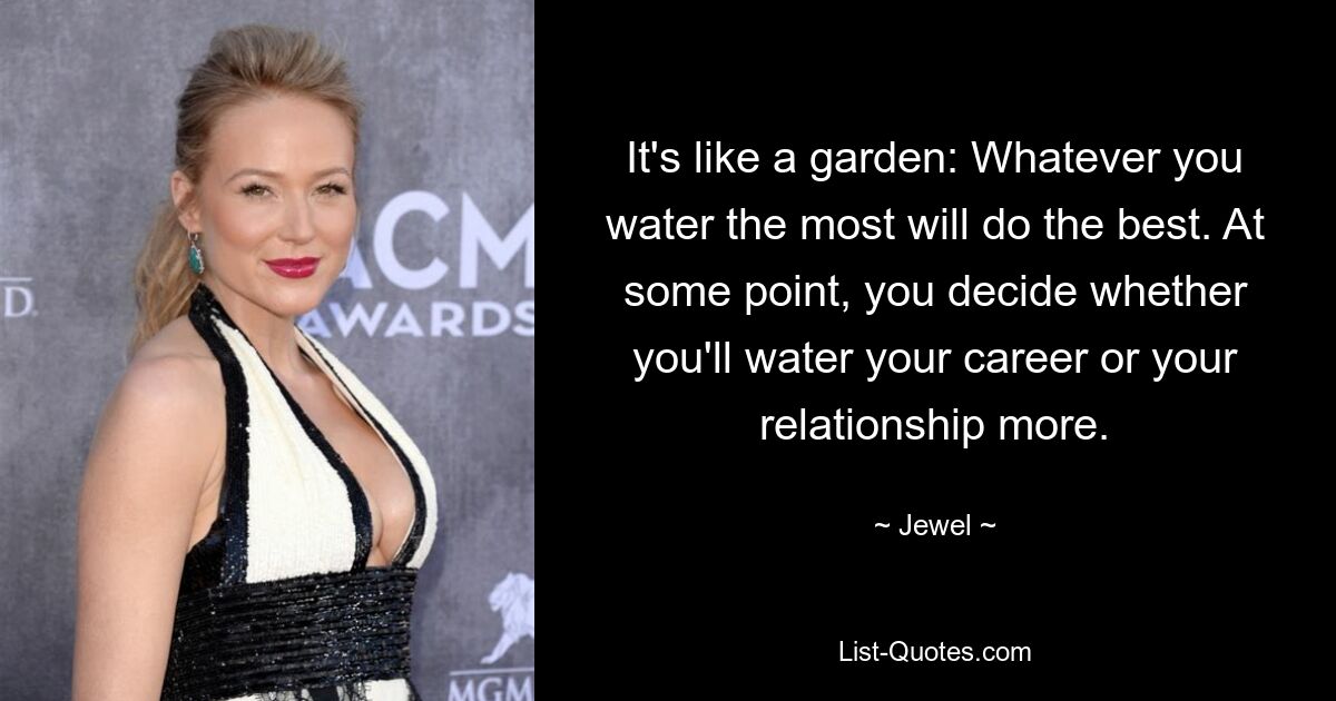 It's like a garden: Whatever you water the most will do the best. At some point, you decide whether you'll water your career or your relationship more. — © Jewel