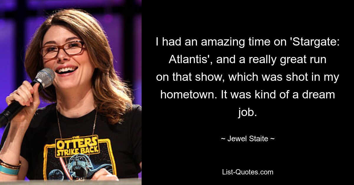 I had an amazing time on 'Stargate: Atlantis', and a really great run on that show, which was shot in my hometown. It was kind of a dream job. — © Jewel Staite