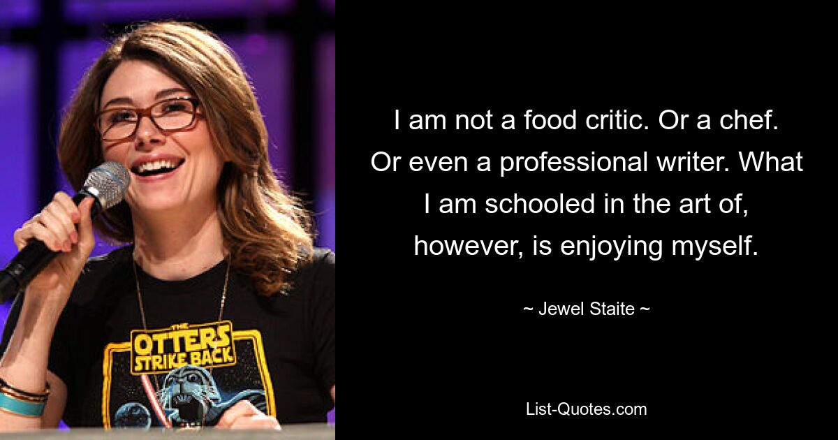 I am not a food critic. Or a chef. Or even a professional writer. What I am schooled in the art of, however, is enjoying myself. — © Jewel Staite