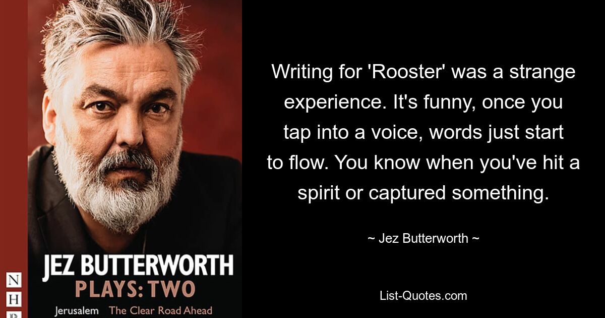 Writing for 'Rooster' was a strange experience. It's funny, once you tap into a voice, words just start to flow. You know when you've hit a spirit or captured something. — © Jez Butterworth