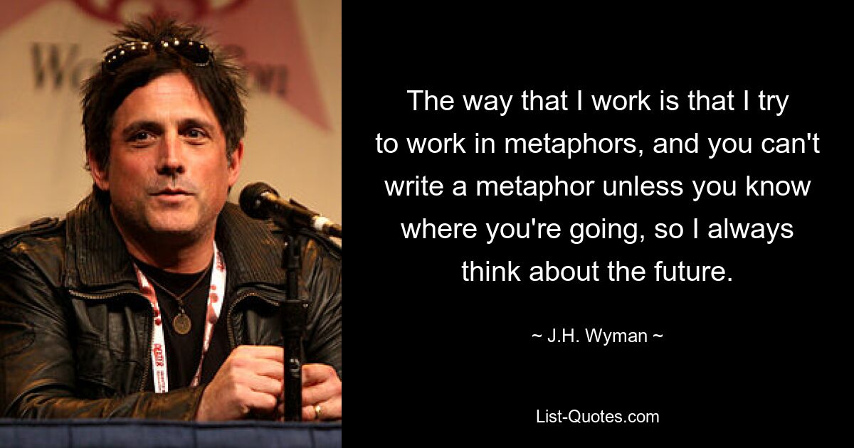 The way that I work is that I try to work in metaphors, and you can't write a metaphor unless you know where you're going, so I always think about the future. — © J.H. Wyman