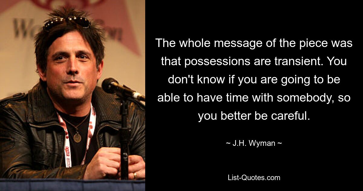 The whole message of the piece was that possessions are transient. You don't know if you are going to be able to have time with somebody, so you better be careful. — © J.H. Wyman