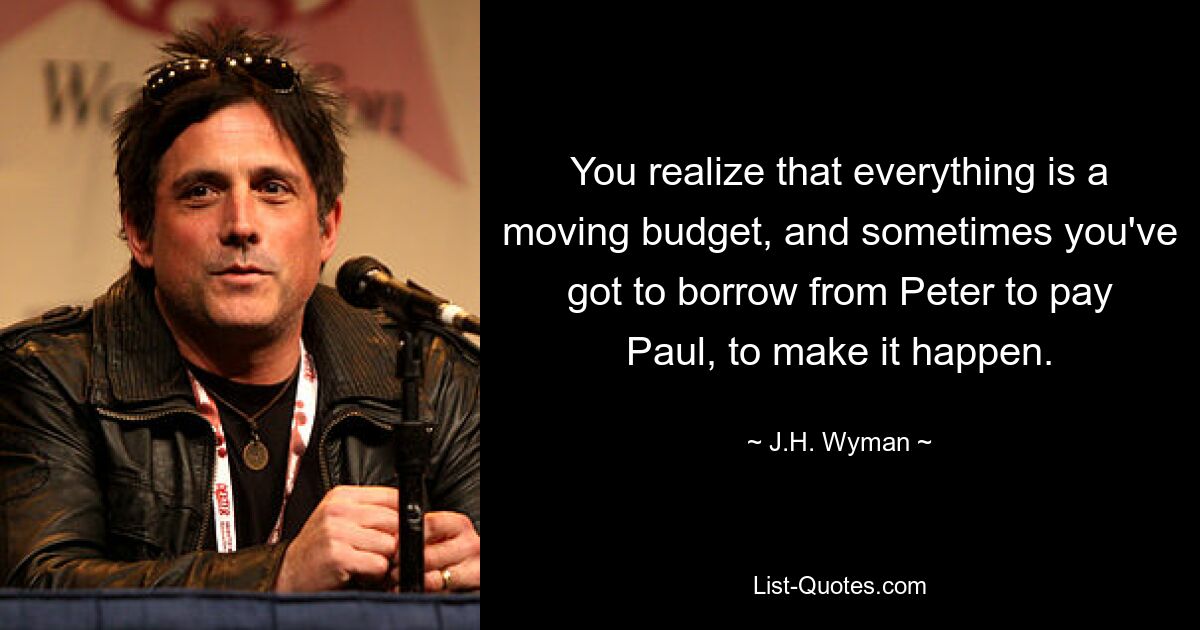 You realize that everything is a moving budget, and sometimes you've got to borrow from Peter to pay Paul, to make it happen. — © J.H. Wyman