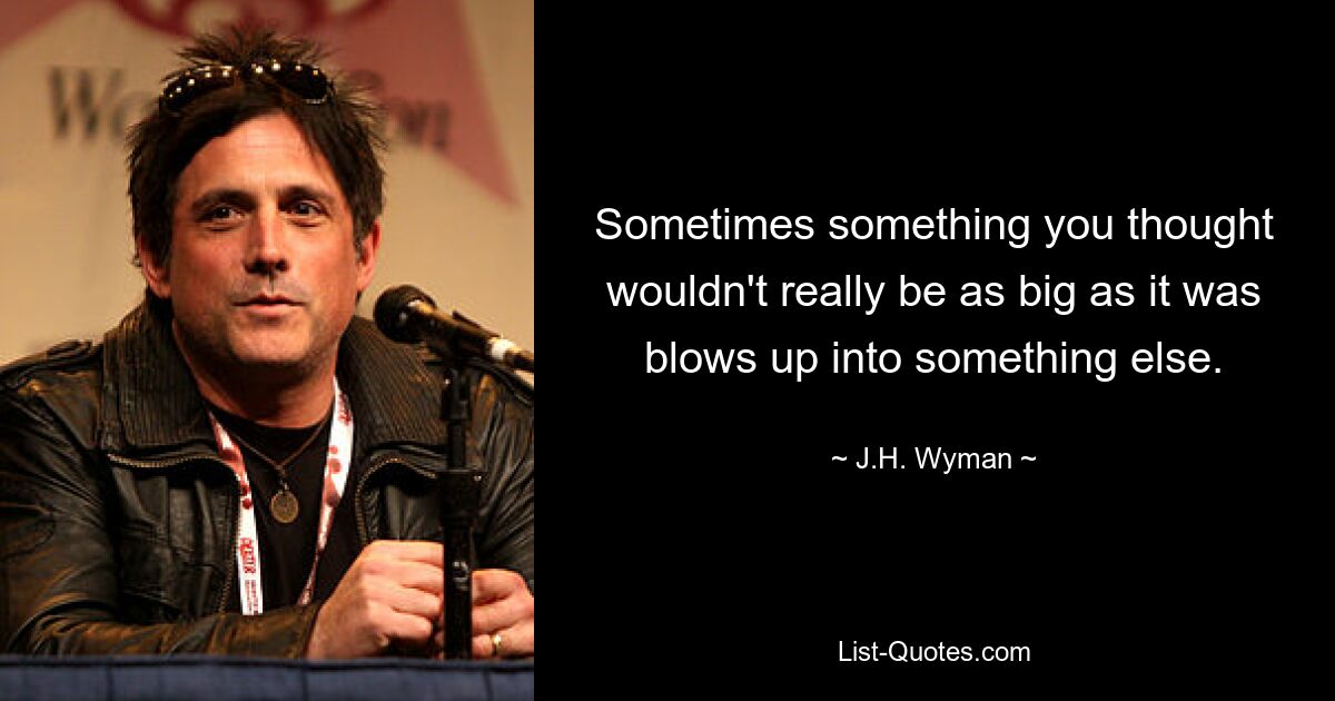 Sometimes something you thought wouldn't really be as big as it was blows up into something else. — © J.H. Wyman