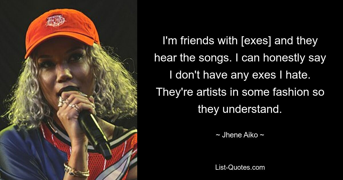 I'm friends with [exes] and they hear the songs. I can honestly say I don't have any exes I hate. They're artists in some fashion so they understand. — © Jhene Aiko