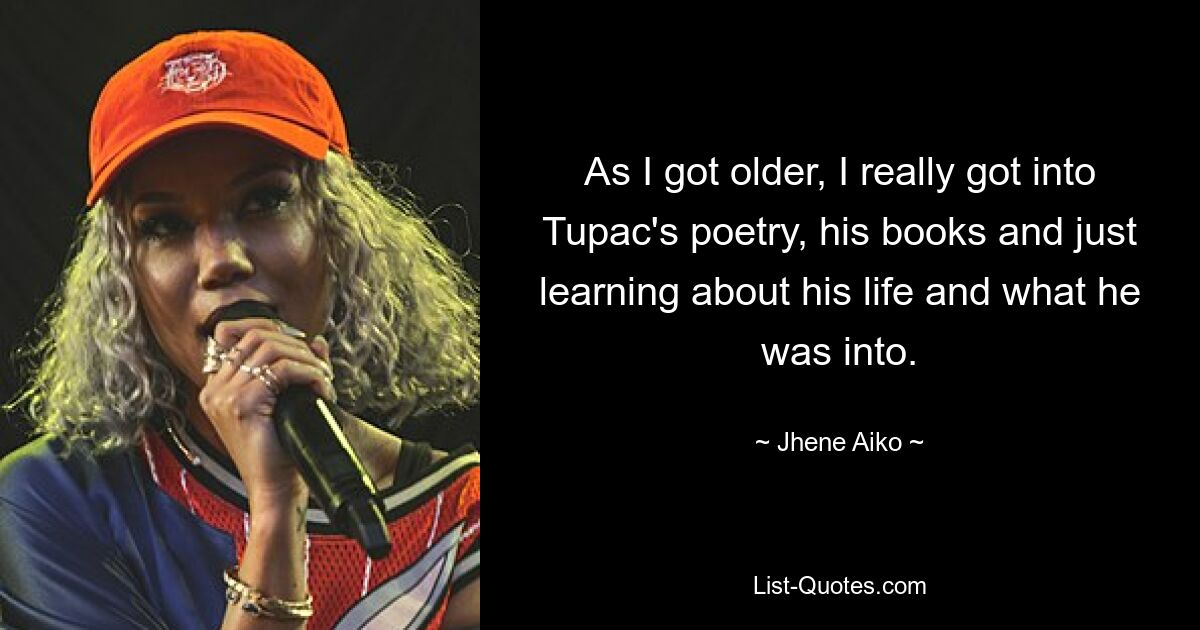 As I got older, I really got into Tupac's poetry, his books and just learning about his life and what he was into. — © Jhene Aiko