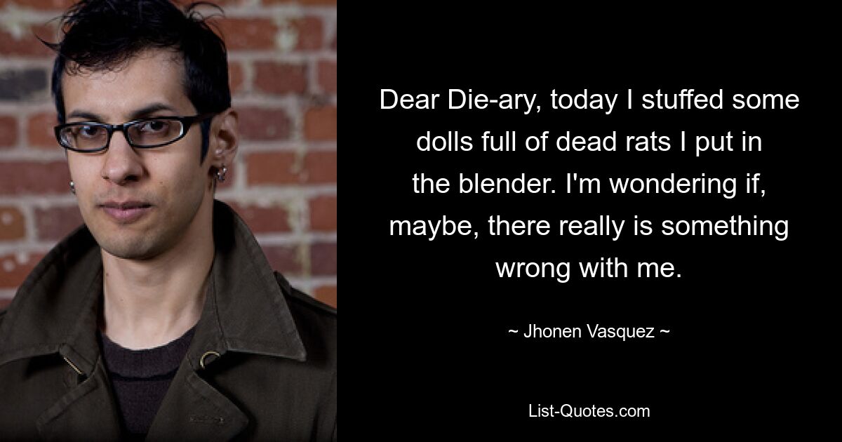 Dear Die-ary, today I stuffed some dolls full of dead rats I put in the blender. I'm wondering if, maybe, there really is something wrong with me. — © Jhonen Vasquez