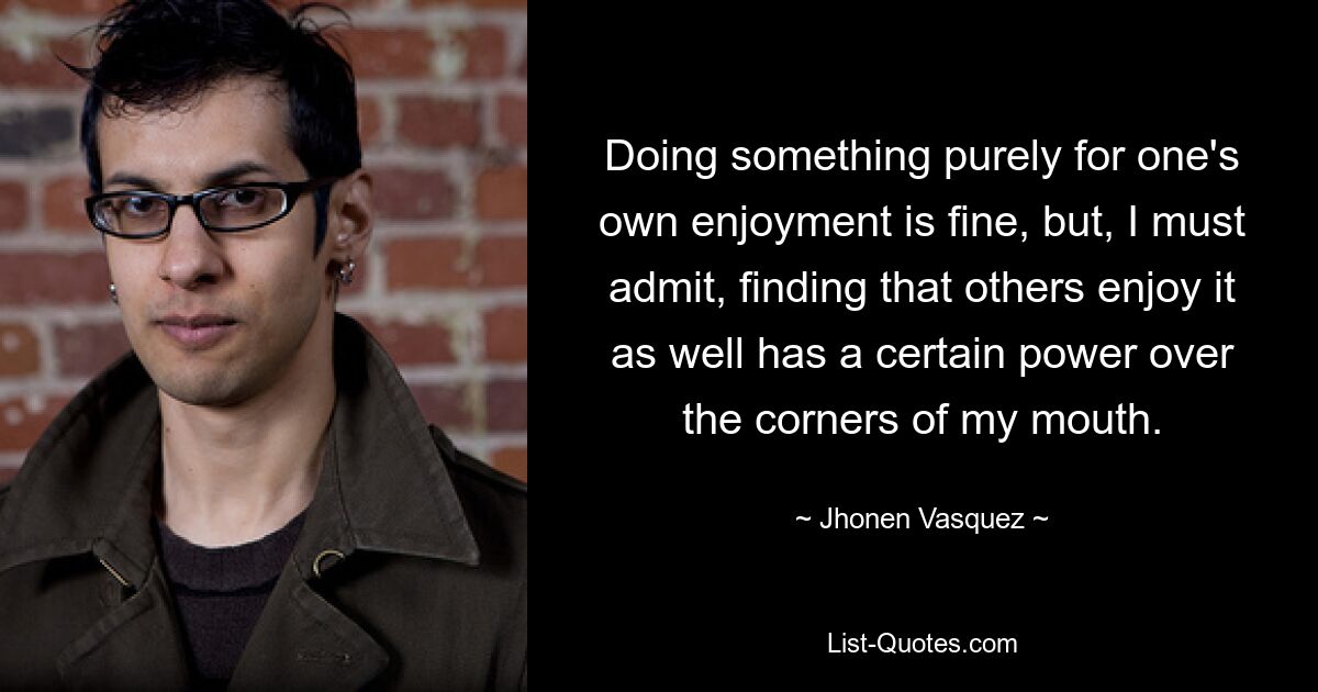 Doing something purely for one's own enjoyment is fine, but, I must admit, finding that others enjoy it as well has a certain power over the corners of my mouth. — © Jhonen Vasquez