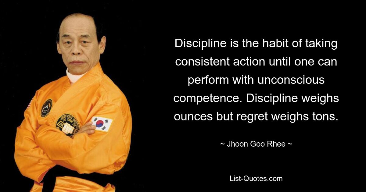 Discipline is the habit of taking consistent action until one can perform with unconscious competence. Discipline weighs ounces but regret weighs tons. — © Jhoon Goo Rhee