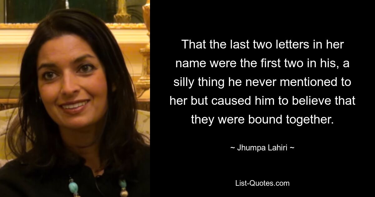 That the last two letters in her name were the first two in his, a silly thing he never mentioned to her but caused him to believe that they were bound together. — © Jhumpa Lahiri