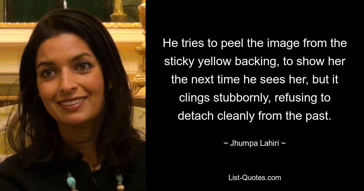 He tries to peel the image from the sticky yellow backing, to show her the next time he sees her, but it clings stubbornly, refusing to detach cleanly from the past. — © Jhumpa Lahiri