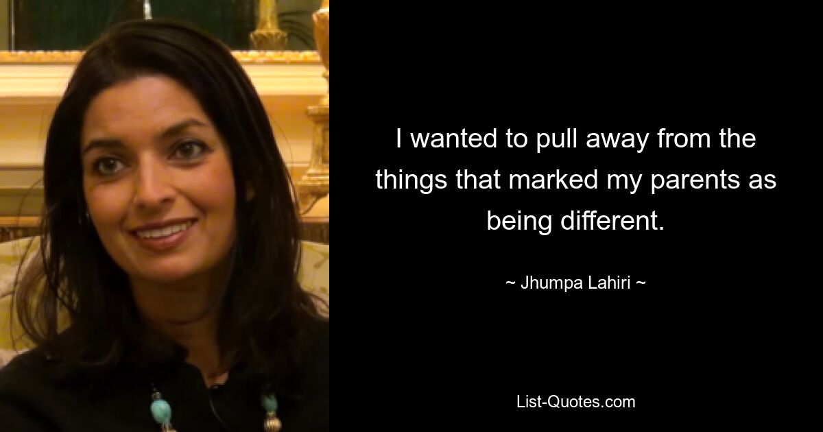 I wanted to pull away from the things that marked my parents as being different. — © Jhumpa Lahiri