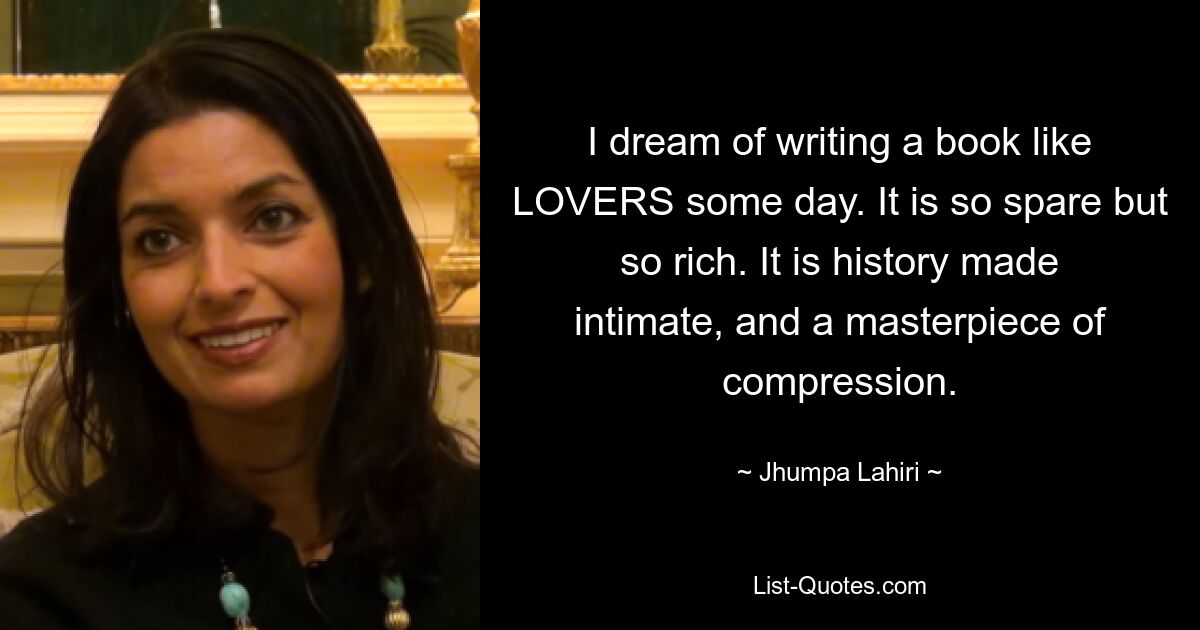 I dream of writing a book like LOVERS some day. It is so spare but so rich. It is history made intimate, and a masterpiece of compression. — © Jhumpa Lahiri