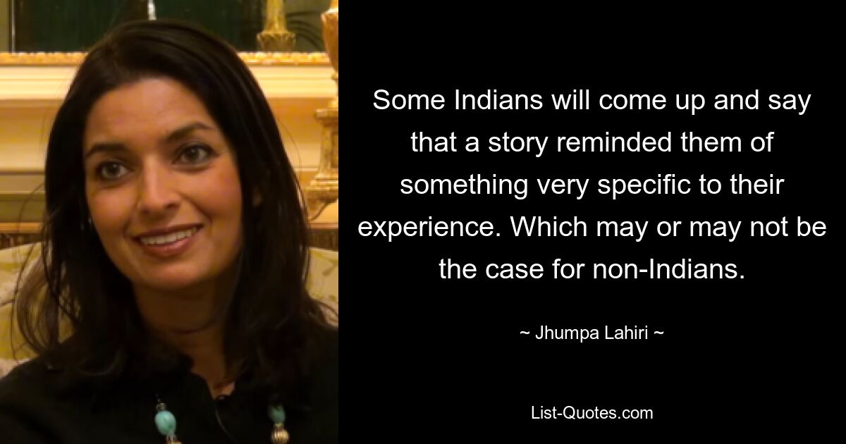 Some Indians will come up and say that a story reminded them of something very specific to their experience. Which may or may not be the case for non-Indians. — © Jhumpa Lahiri