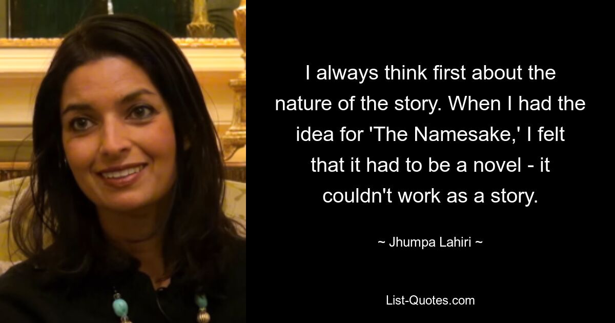 I always think first about the nature of the story. When I had the idea for 'The Namesake,' I felt that it had to be a novel - it couldn't work as a story. — © Jhumpa Lahiri