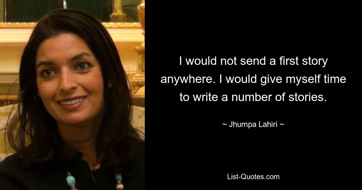 I would not send a first story anywhere. I would give myself time to write a number of stories. — © Jhumpa Lahiri