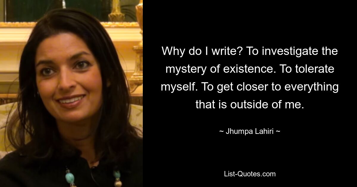 Why do I write? To investigate the mystery of existence. To tolerate myself. To get closer to everything that is outside of me. — © Jhumpa Lahiri