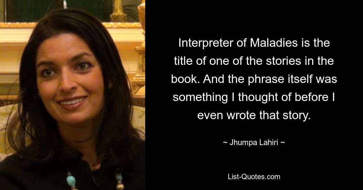 Interpreter of Maladies is the title of one of the stories in the book. And the phrase itself was something I thought of before I even wrote that story. — © Jhumpa Lahiri