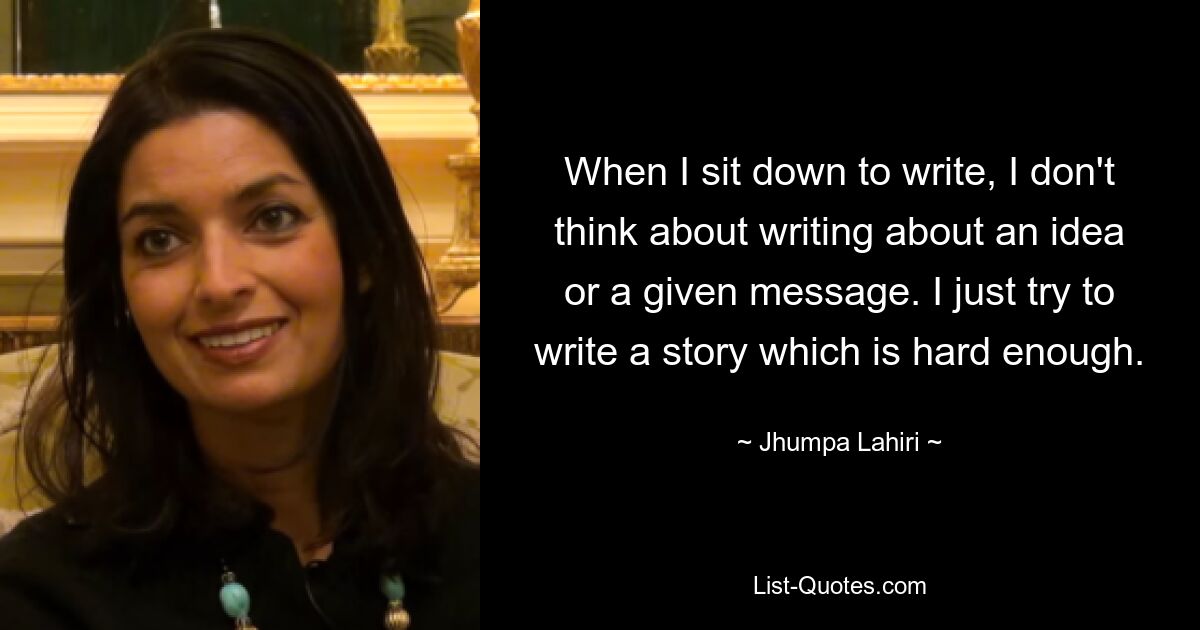 When I sit down to write, I don't think about writing about an idea or a given message. I just try to write a story which is hard enough. — © Jhumpa Lahiri