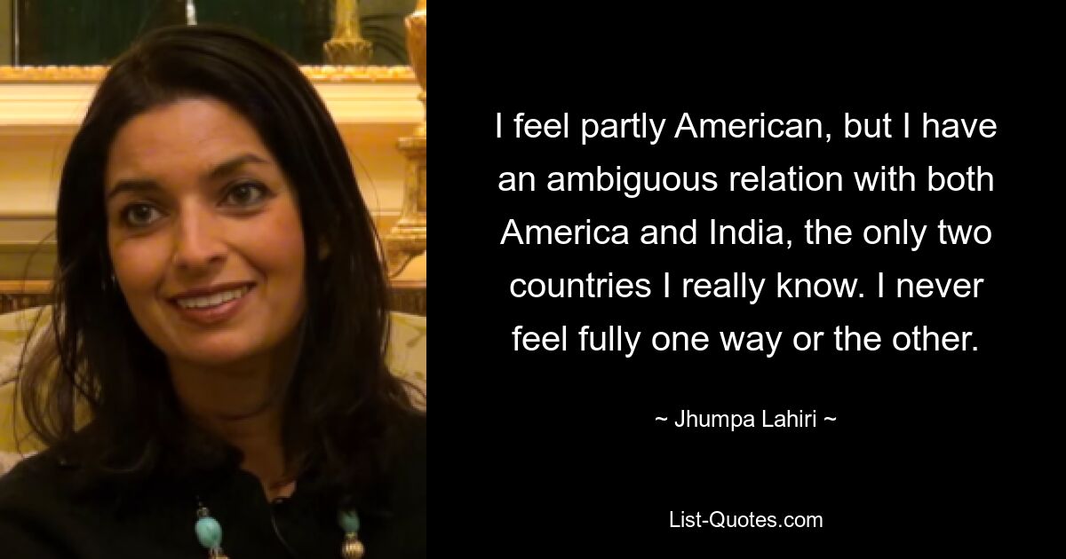 I feel partly American, but I have an ambiguous relation with both America and India, the only two countries I really know. I never feel fully one way or the other. — © Jhumpa Lahiri