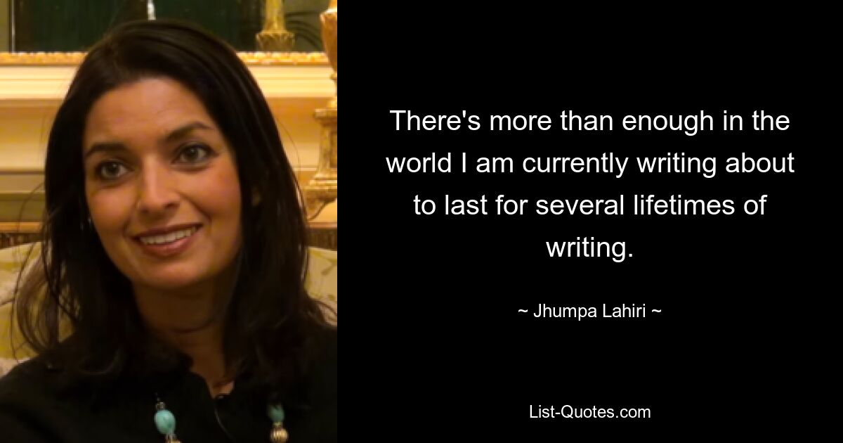 There's more than enough in the world I am currently writing about to last for several lifetimes of writing. — © Jhumpa Lahiri