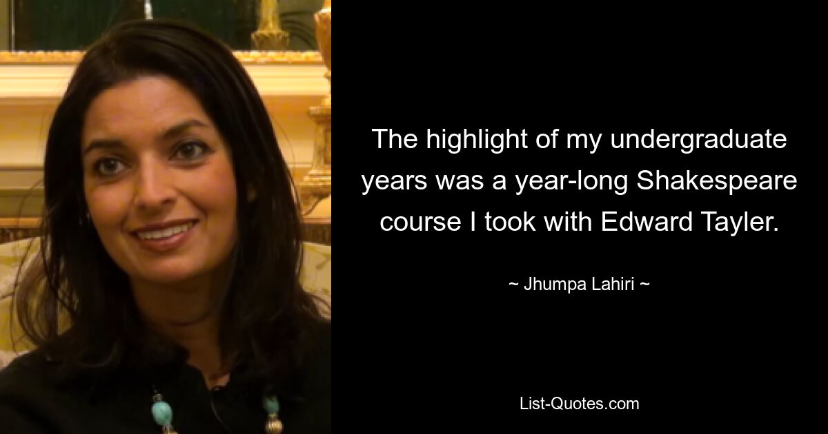 The highlight of my undergraduate years was a year-long Shakespeare course I took with Edward Tayler. — © Jhumpa Lahiri