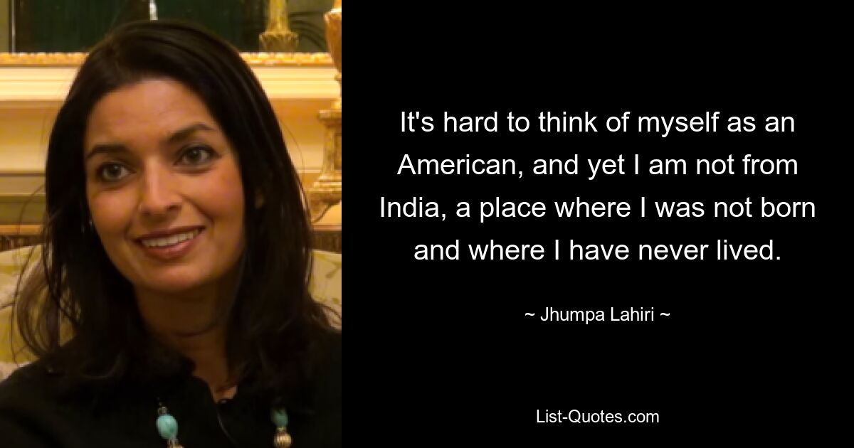 It's hard to think of myself as an American, and yet I am not from India, a place where I was not born and where I have never lived. — © Jhumpa Lahiri