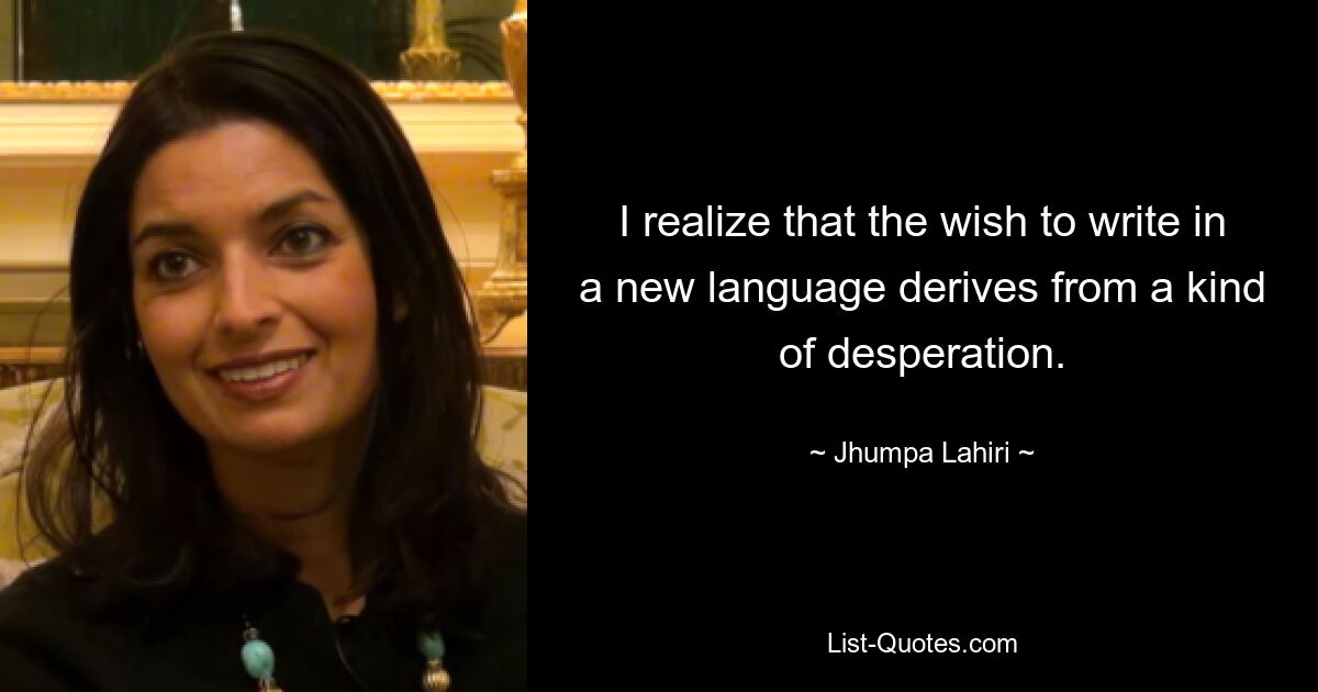 I realize that the wish to write in a new language derives from a kind of desperation. — © Jhumpa Lahiri