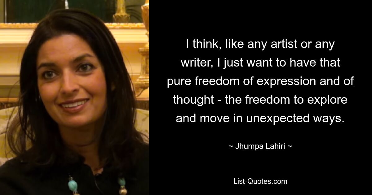 I think, like any artist or any writer, I just want to have that pure freedom of expression and of thought - the freedom to explore and move in unexpected ways. — © Jhumpa Lahiri