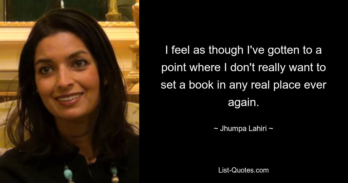 I feel as though I've gotten to a point where I don't really want to set a book in any real place ever again. — © Jhumpa Lahiri