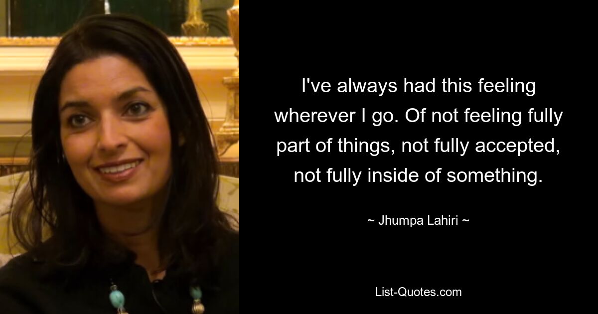 I've always had this feeling wherever I go. Of not feeling fully part of things, not fully accepted, not fully inside of something. — © Jhumpa Lahiri