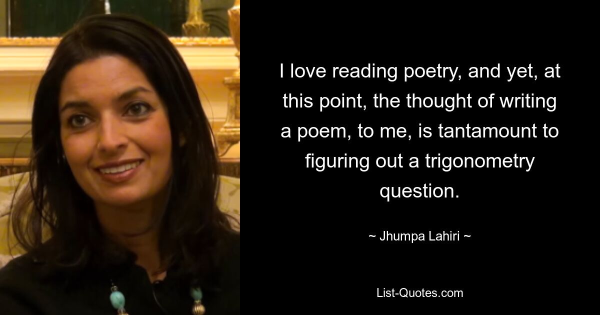 I love reading poetry, and yet, at this point, the thought of writing a poem, to me, is tantamount to figuring out a trigonometry question. — © Jhumpa Lahiri