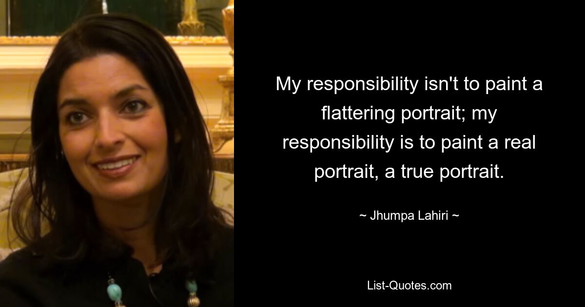 My responsibility isn't to paint a flattering portrait; my responsibility is to paint a real portrait, a true portrait. — © Jhumpa Lahiri