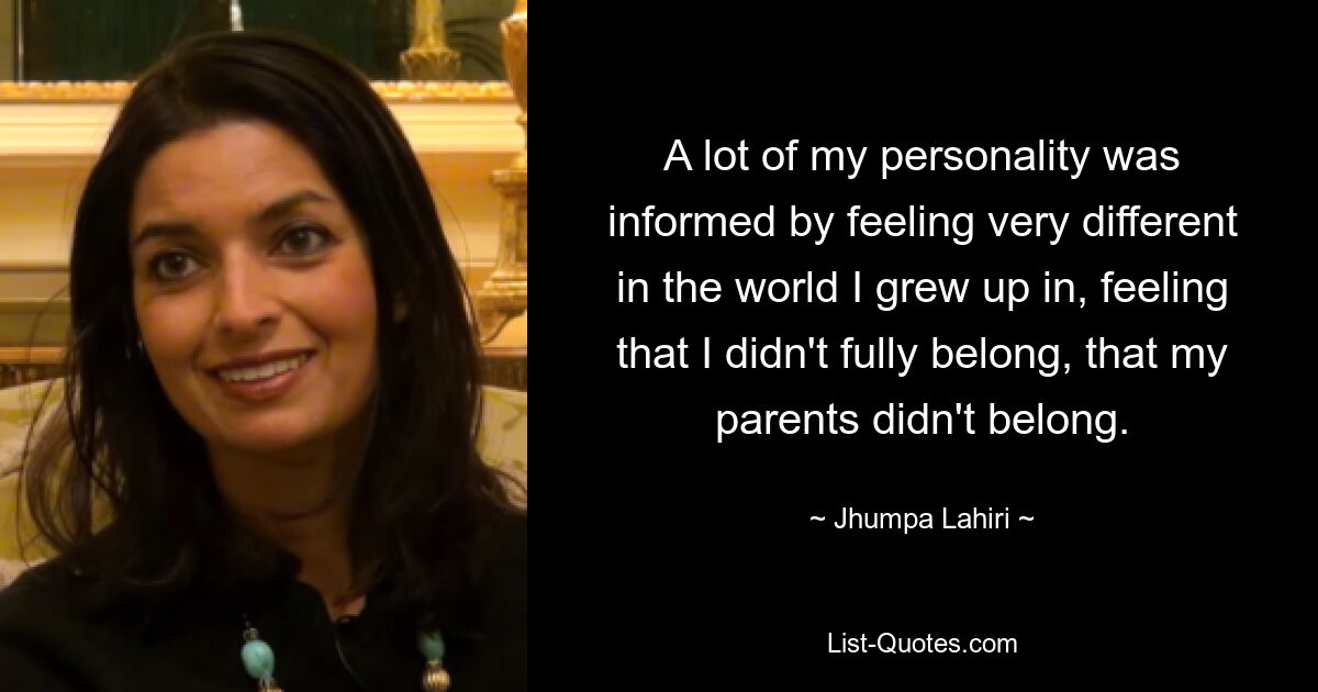 A lot of my personality was informed by feeling very different in the world I grew up in, feeling that I didn't fully belong, that my parents didn't belong. — © Jhumpa Lahiri